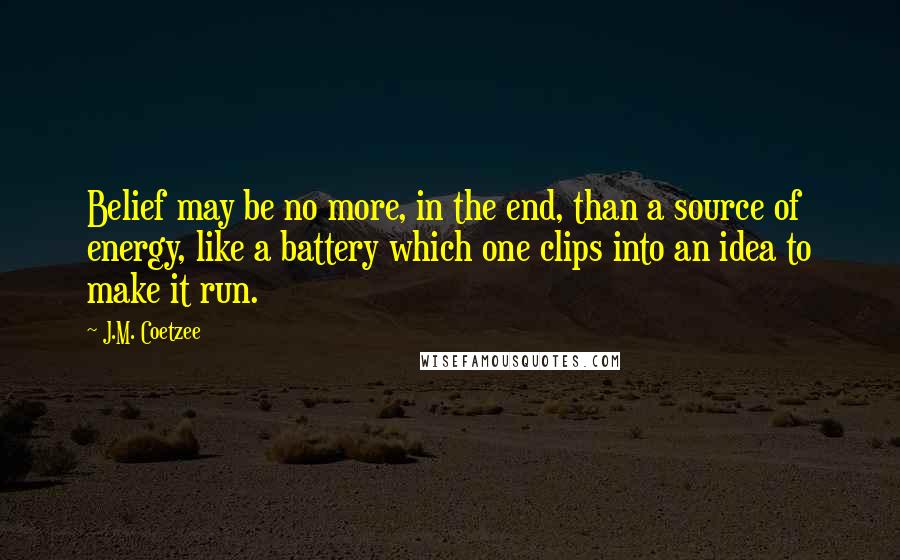 J.M. Coetzee Quotes: Belief may be no more, in the end, than a source of energy, like a battery which one clips into an idea to make it run.