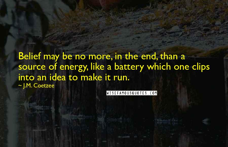 J.M. Coetzee Quotes: Belief may be no more, in the end, than a source of energy, like a battery which one clips into an idea to make it run.