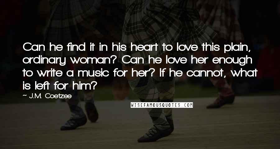 J.M. Coetzee Quotes: Can he find it in his heart to love this plain, ordinary woman? Can he love her enough to write a music for her? If he cannot, what is left for him?