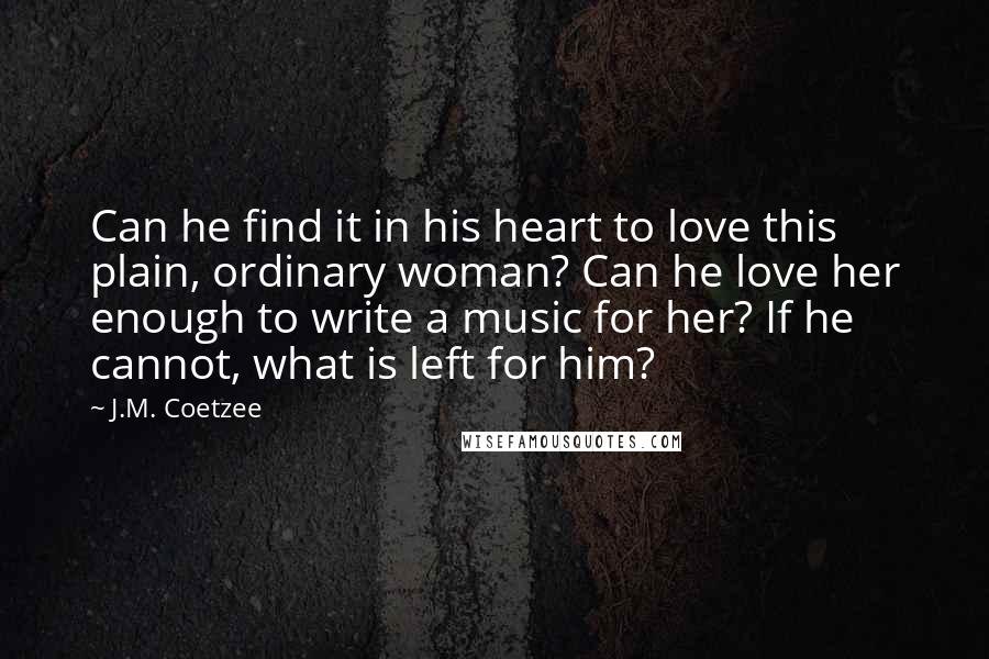 J.M. Coetzee Quotes: Can he find it in his heart to love this plain, ordinary woman? Can he love her enough to write a music for her? If he cannot, what is left for him?