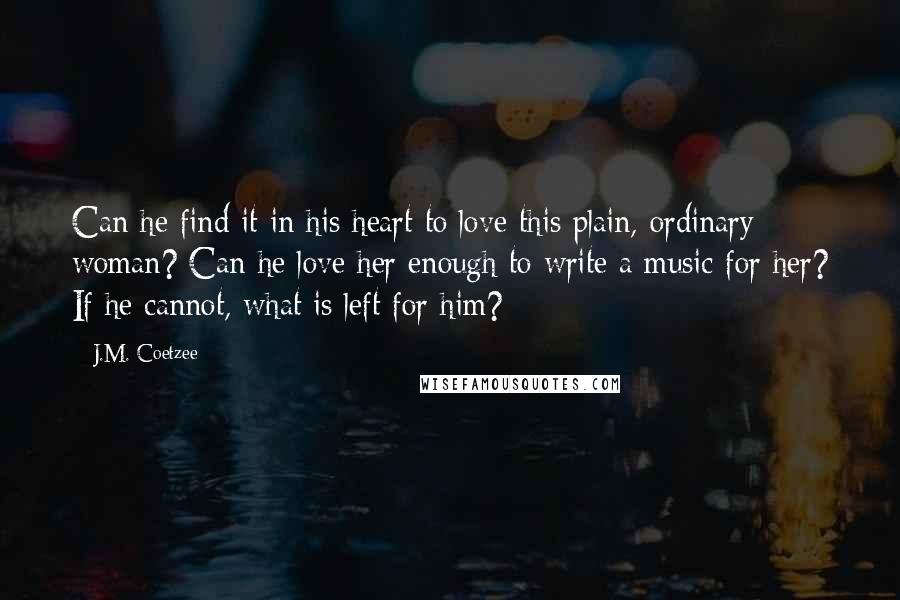 J.M. Coetzee Quotes: Can he find it in his heart to love this plain, ordinary woman? Can he love her enough to write a music for her? If he cannot, what is left for him?