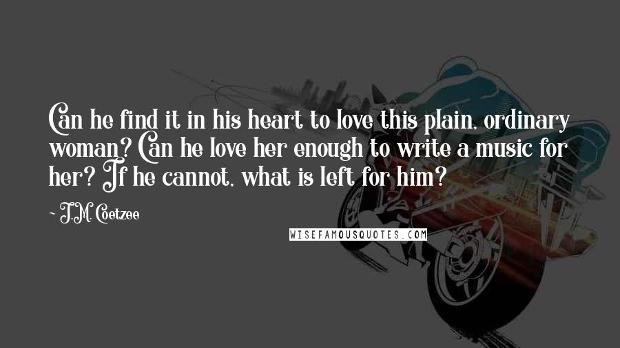 J.M. Coetzee Quotes: Can he find it in his heart to love this plain, ordinary woman? Can he love her enough to write a music for her? If he cannot, what is left for him?