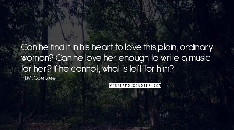 J.M. Coetzee Quotes: Can he find it in his heart to love this plain, ordinary woman? Can he love her enough to write a music for her? If he cannot, what is left for him?