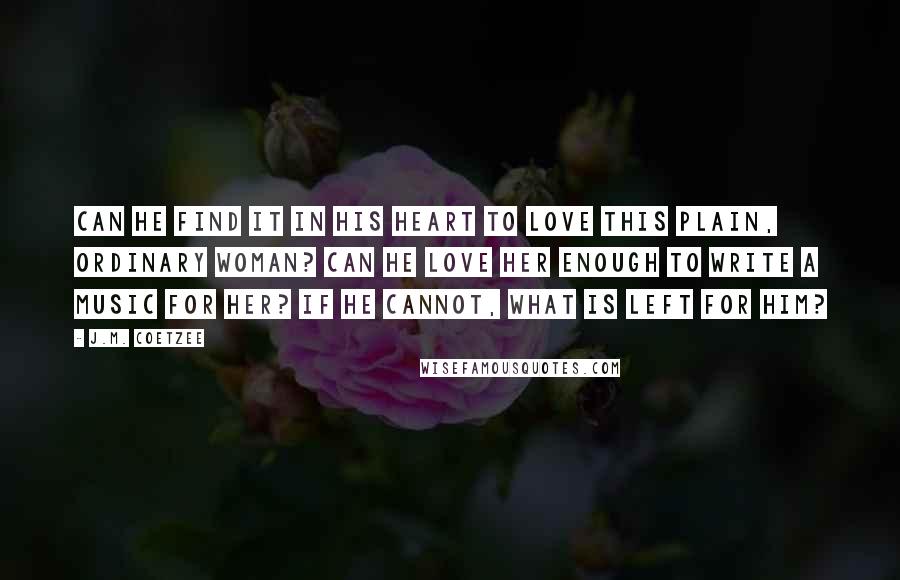 J.M. Coetzee Quotes: Can he find it in his heart to love this plain, ordinary woman? Can he love her enough to write a music for her? If he cannot, what is left for him?