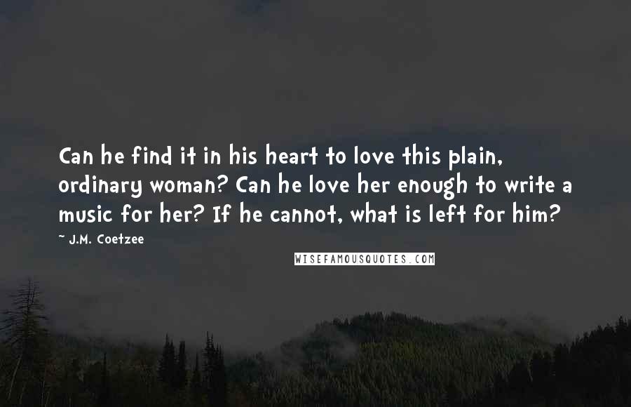 J.M. Coetzee Quotes: Can he find it in his heart to love this plain, ordinary woman? Can he love her enough to write a music for her? If he cannot, what is left for him?