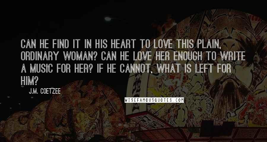 J.M. Coetzee Quotes: Can he find it in his heart to love this plain, ordinary woman? Can he love her enough to write a music for her? If he cannot, what is left for him?