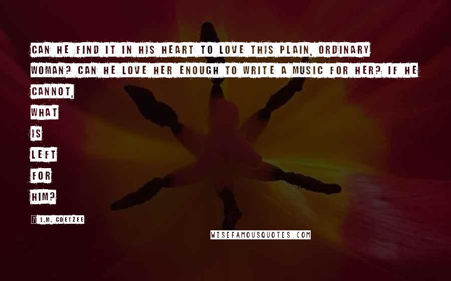 J.M. Coetzee Quotes: Can he find it in his heart to love this plain, ordinary woman? Can he love her enough to write a music for her? If he cannot, what is left for him?