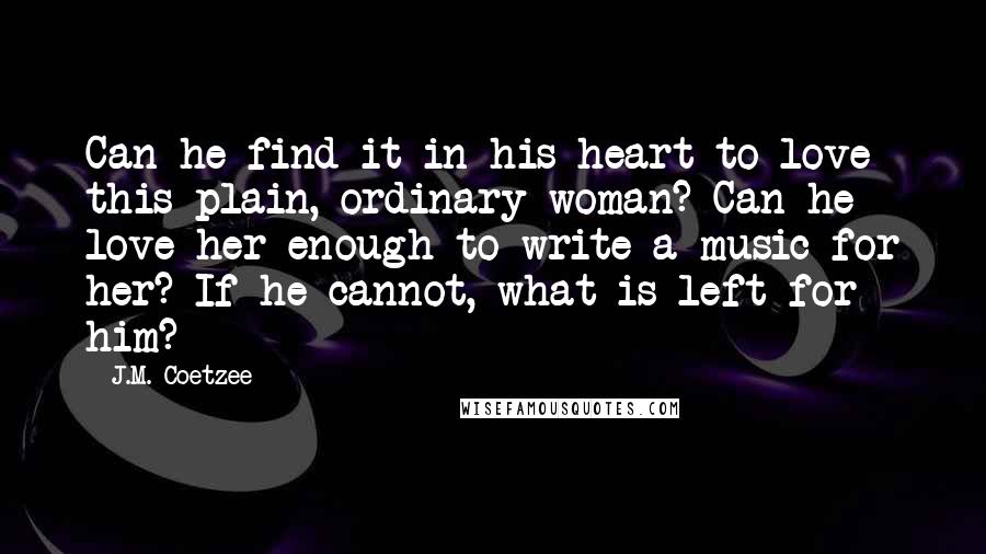 J.M. Coetzee Quotes: Can he find it in his heart to love this plain, ordinary woman? Can he love her enough to write a music for her? If he cannot, what is left for him?