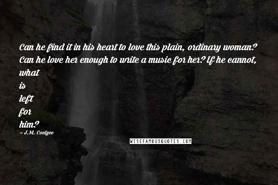 J.M. Coetzee Quotes: Can he find it in his heart to love this plain, ordinary woman? Can he love her enough to write a music for her? If he cannot, what is left for him?