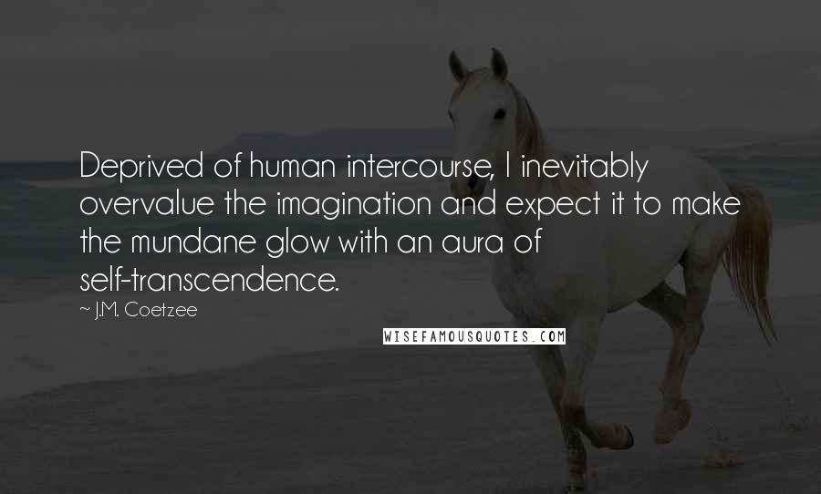 J.M. Coetzee Quotes: Deprived of human intercourse, I inevitably overvalue the imagination and expect it to make the mundane glow with an aura of self-transcendence.