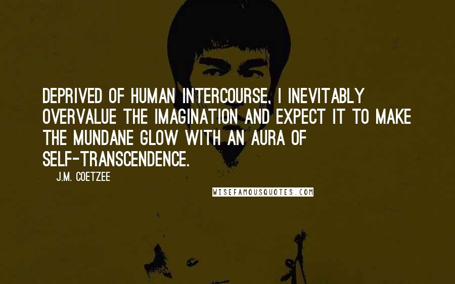 J.M. Coetzee Quotes: Deprived of human intercourse, I inevitably overvalue the imagination and expect it to make the mundane glow with an aura of self-transcendence.