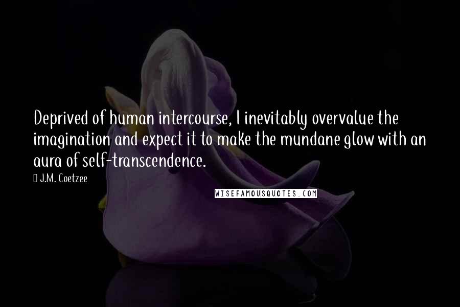 J.M. Coetzee Quotes: Deprived of human intercourse, I inevitably overvalue the imagination and expect it to make the mundane glow with an aura of self-transcendence.