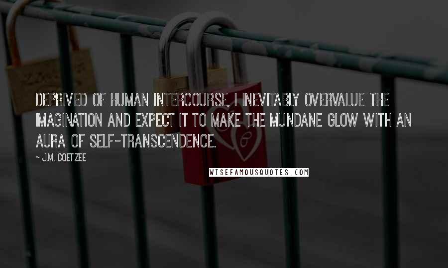 J.M. Coetzee Quotes: Deprived of human intercourse, I inevitably overvalue the imagination and expect it to make the mundane glow with an aura of self-transcendence.