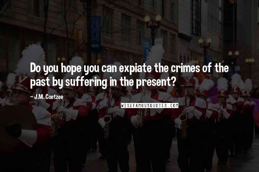 J.M. Coetzee Quotes: Do you hope you can expiate the crimes of the past by suffering in the present?