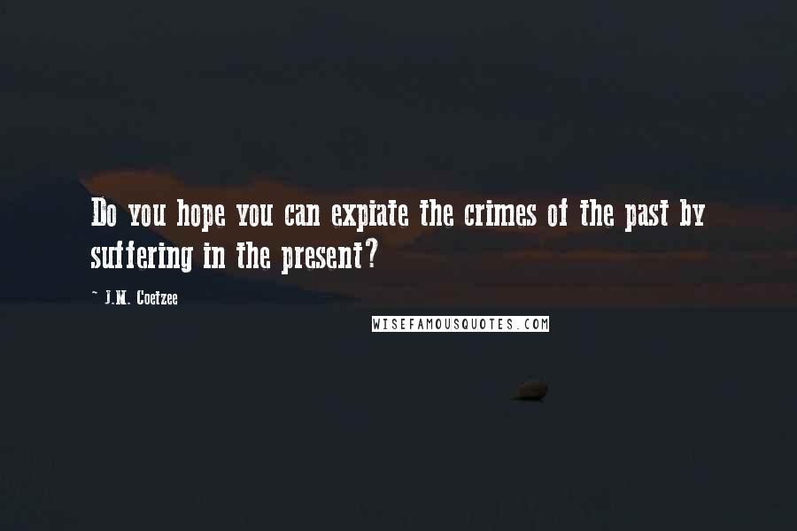 J.M. Coetzee Quotes: Do you hope you can expiate the crimes of the past by suffering in the present?