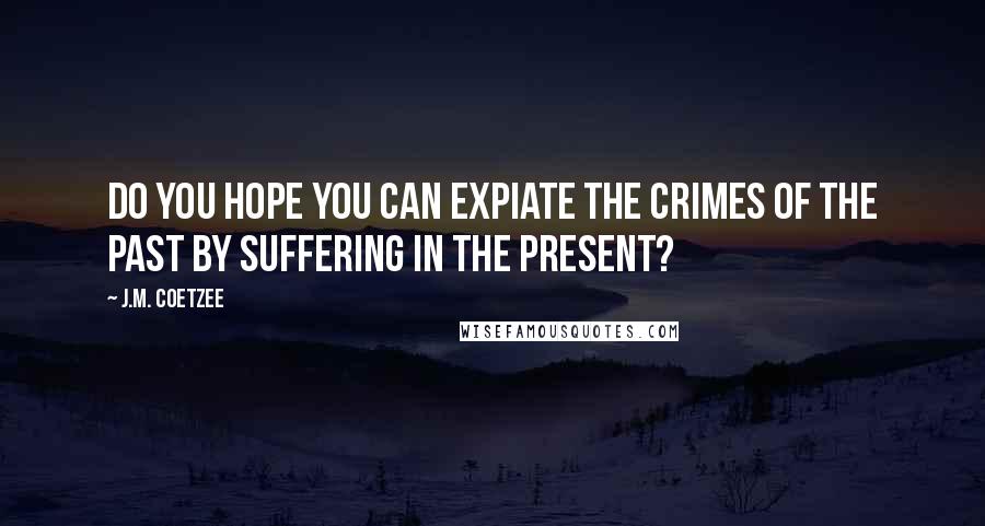 J.M. Coetzee Quotes: Do you hope you can expiate the crimes of the past by suffering in the present?