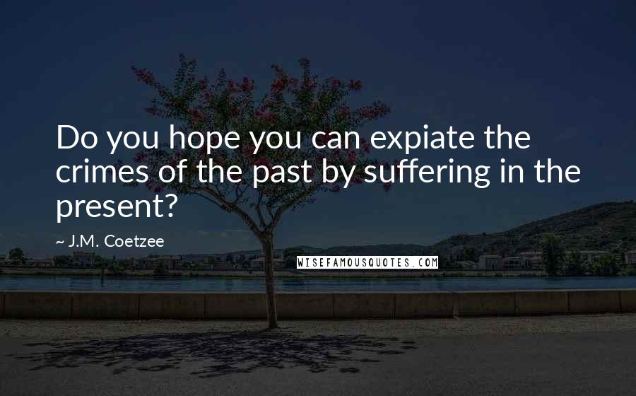 J.M. Coetzee Quotes: Do you hope you can expiate the crimes of the past by suffering in the present?