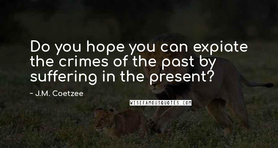 J.M. Coetzee Quotes: Do you hope you can expiate the crimes of the past by suffering in the present?