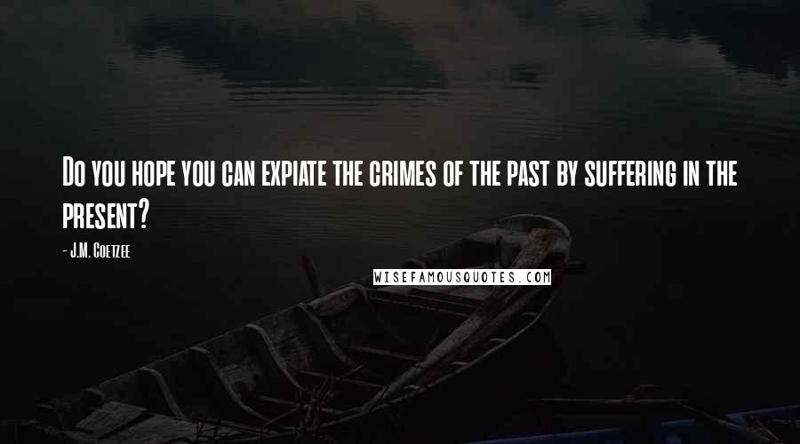 J.M. Coetzee Quotes: Do you hope you can expiate the crimes of the past by suffering in the present?