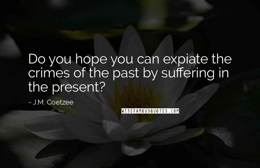 J.M. Coetzee Quotes: Do you hope you can expiate the crimes of the past by suffering in the present?