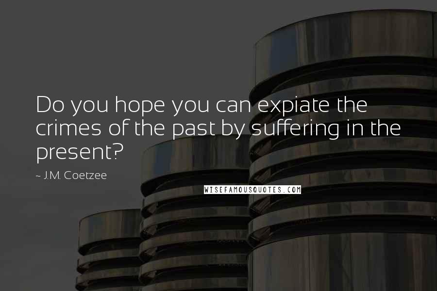 J.M. Coetzee Quotes: Do you hope you can expiate the crimes of the past by suffering in the present?