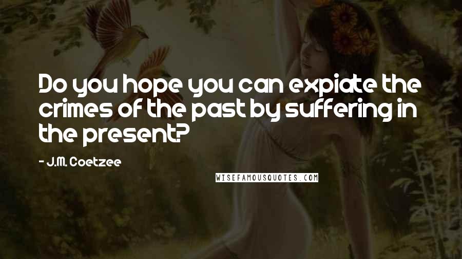 J.M. Coetzee Quotes: Do you hope you can expiate the crimes of the past by suffering in the present?