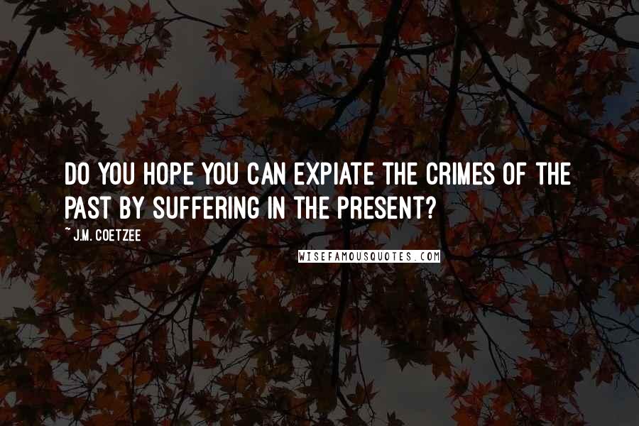 J.M. Coetzee Quotes: Do you hope you can expiate the crimes of the past by suffering in the present?