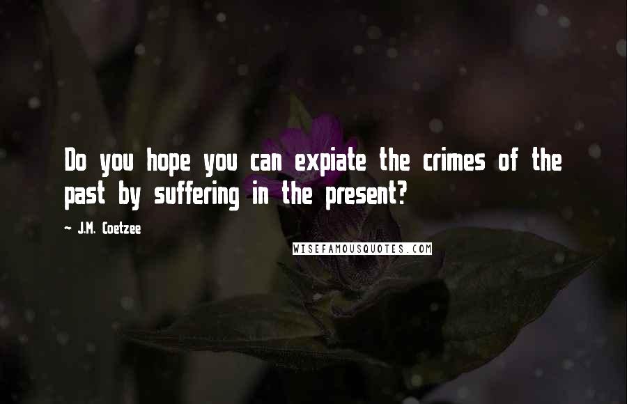 J.M. Coetzee Quotes: Do you hope you can expiate the crimes of the past by suffering in the present?