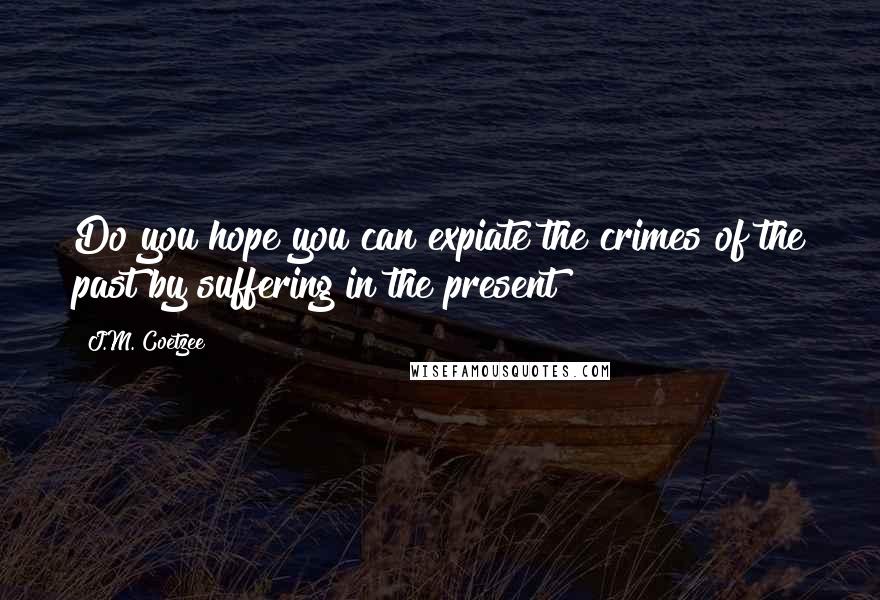 J.M. Coetzee Quotes: Do you hope you can expiate the crimes of the past by suffering in the present?