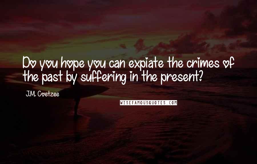 J.M. Coetzee Quotes: Do you hope you can expiate the crimes of the past by suffering in the present?