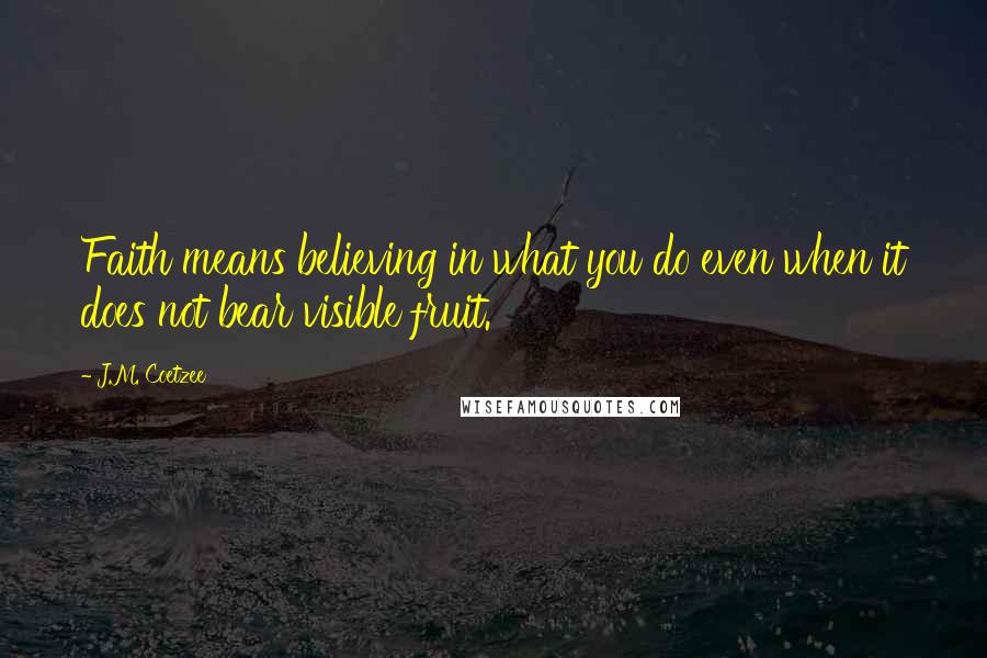 J.M. Coetzee Quotes: Faith means believing in what you do even when it does not bear visible fruit.