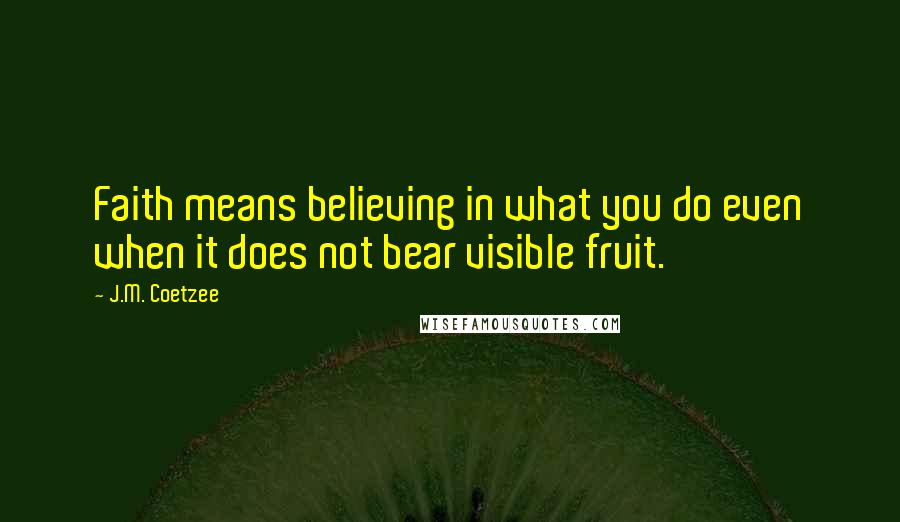 J.M. Coetzee Quotes: Faith means believing in what you do even when it does not bear visible fruit.