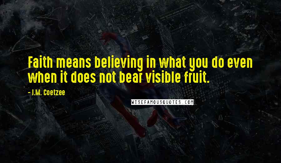 J.M. Coetzee Quotes: Faith means believing in what you do even when it does not bear visible fruit.