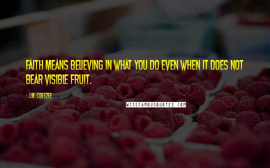 J.M. Coetzee Quotes: Faith means believing in what you do even when it does not bear visible fruit.