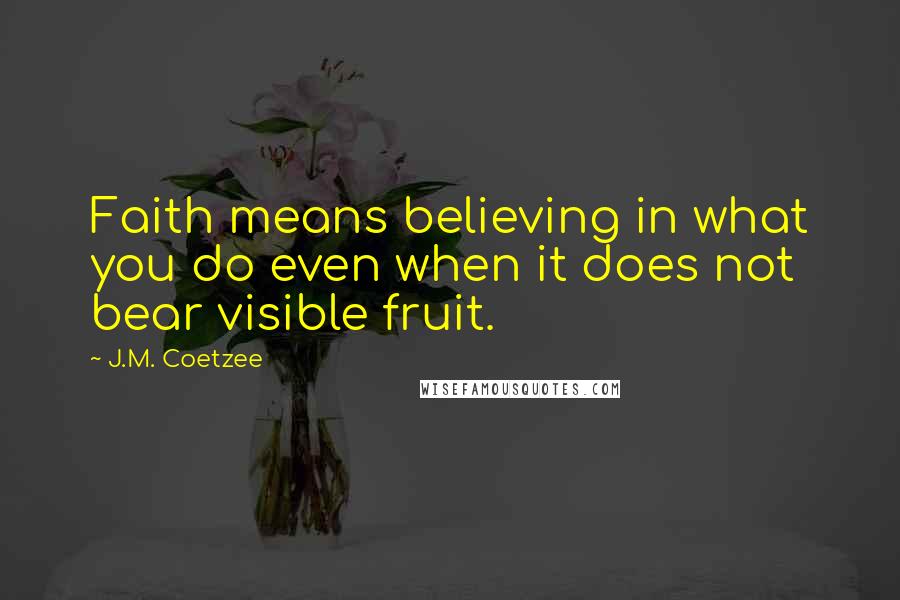 J.M. Coetzee Quotes: Faith means believing in what you do even when it does not bear visible fruit.