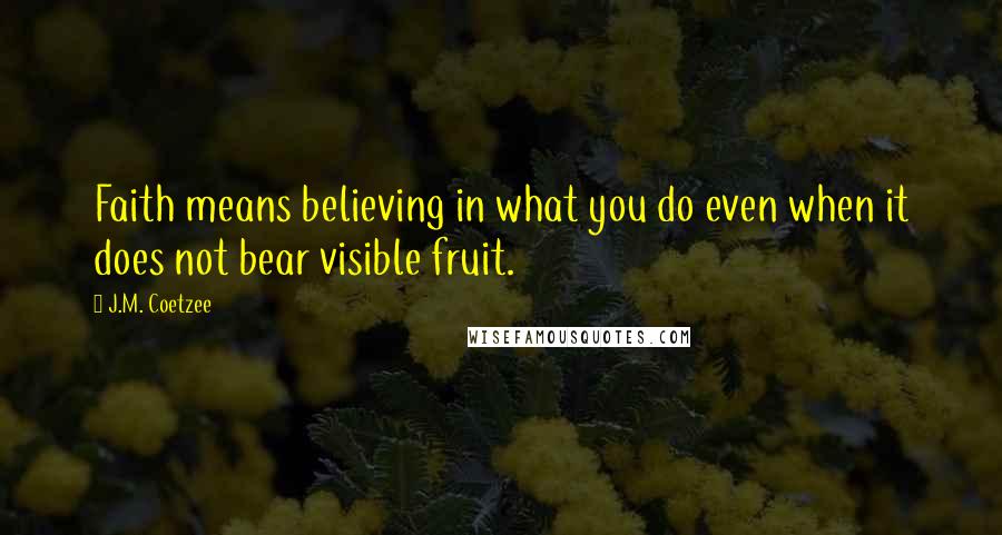 J.M. Coetzee Quotes: Faith means believing in what you do even when it does not bear visible fruit.