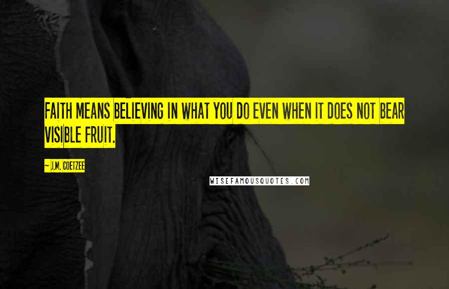 J.M. Coetzee Quotes: Faith means believing in what you do even when it does not bear visible fruit.