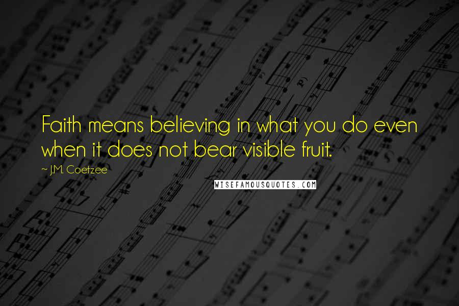 J.M. Coetzee Quotes: Faith means believing in what you do even when it does not bear visible fruit.