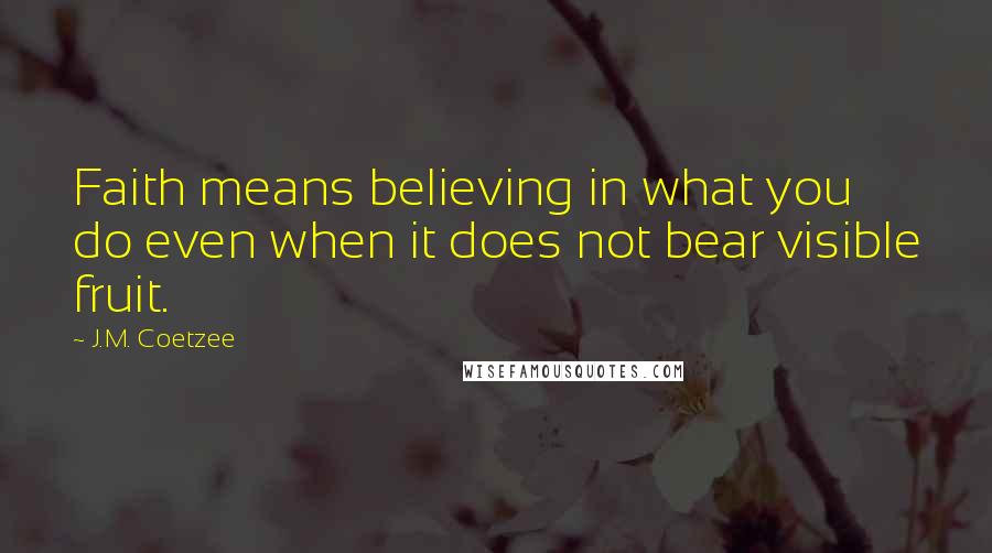 J.M. Coetzee Quotes: Faith means believing in what you do even when it does not bear visible fruit.