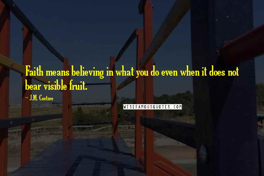 J.M. Coetzee Quotes: Faith means believing in what you do even when it does not bear visible fruit.