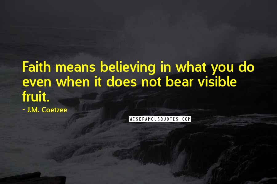 J.M. Coetzee Quotes: Faith means believing in what you do even when it does not bear visible fruit.