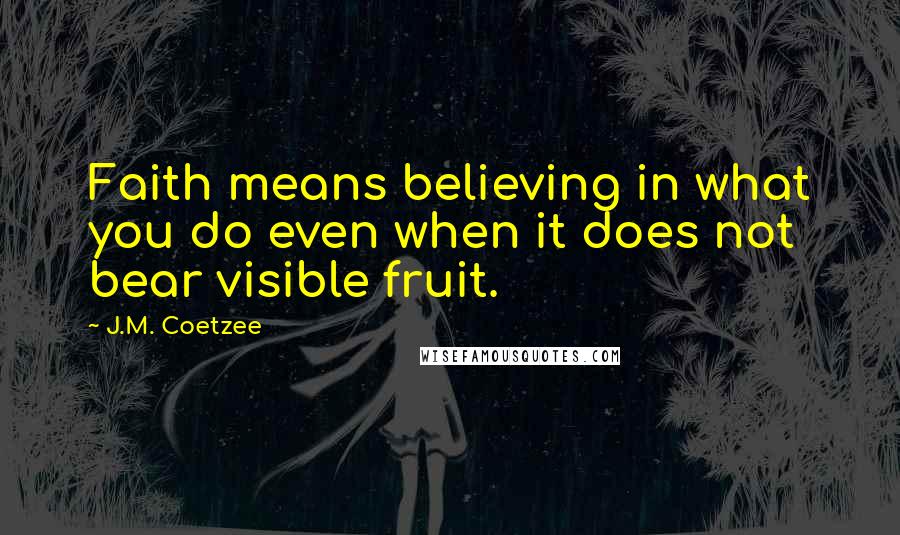 J.M. Coetzee Quotes: Faith means believing in what you do even when it does not bear visible fruit.