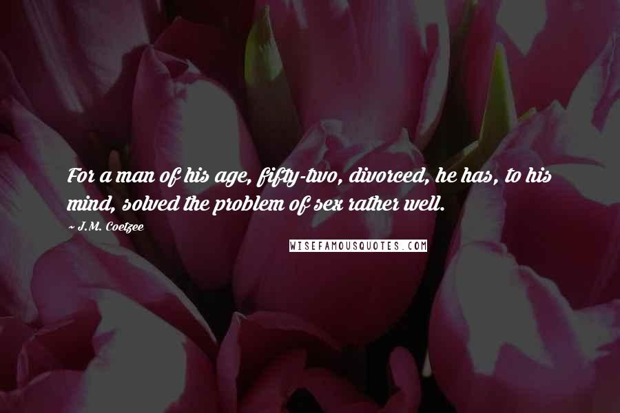 J.M. Coetzee Quotes: For a man of his age, fifty-two, divorced, he has, to his mind, solved the problem of sex rather well.