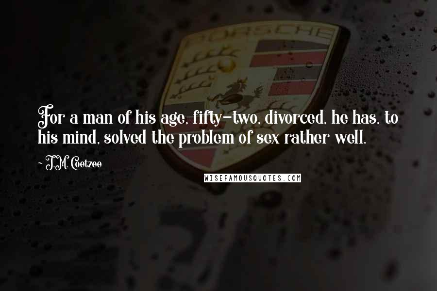 J.M. Coetzee Quotes: For a man of his age, fifty-two, divorced, he has, to his mind, solved the problem of sex rather well.