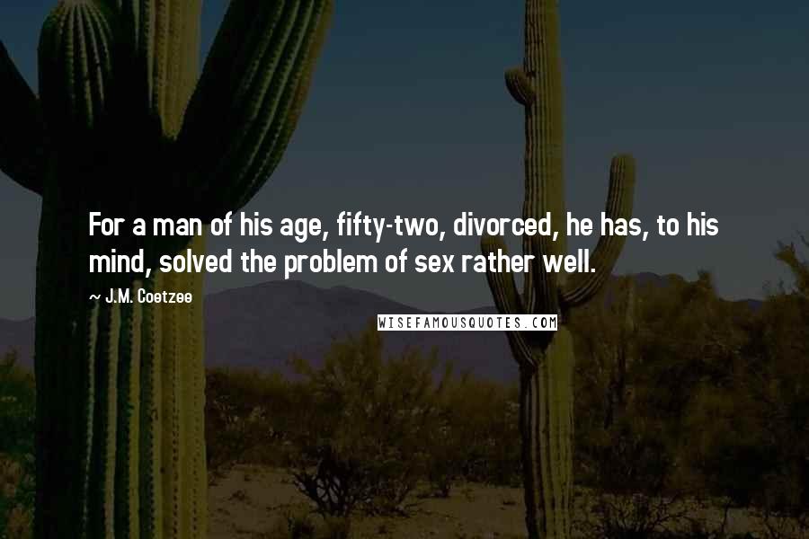J.M. Coetzee Quotes: For a man of his age, fifty-two, divorced, he has, to his mind, solved the problem of sex rather well.