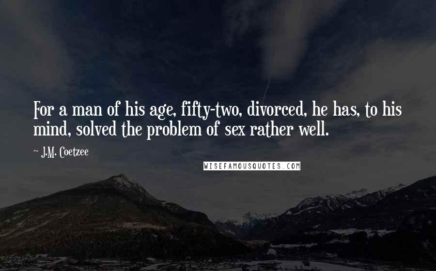 J.M. Coetzee Quotes: For a man of his age, fifty-two, divorced, he has, to his mind, solved the problem of sex rather well.