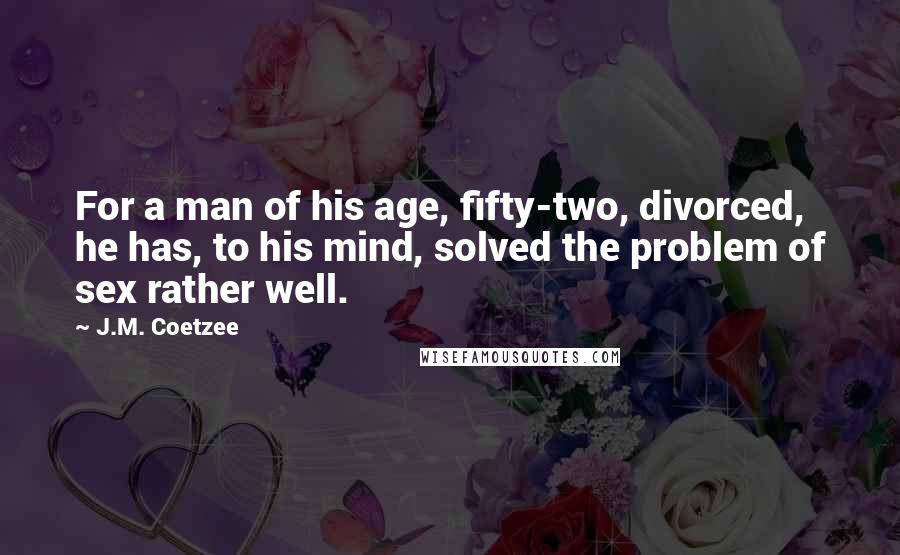 J.M. Coetzee Quotes: For a man of his age, fifty-two, divorced, he has, to his mind, solved the problem of sex rather well.