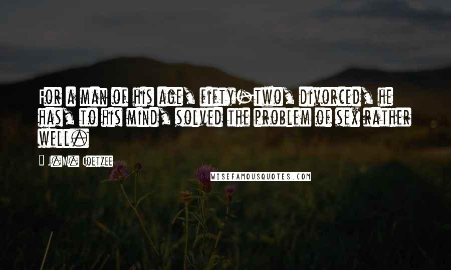 J.M. Coetzee Quotes: For a man of his age, fifty-two, divorced, he has, to his mind, solved the problem of sex rather well.