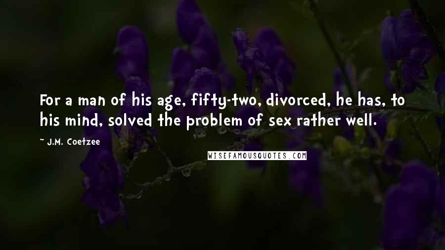 J.M. Coetzee Quotes: For a man of his age, fifty-two, divorced, he has, to his mind, solved the problem of sex rather well.