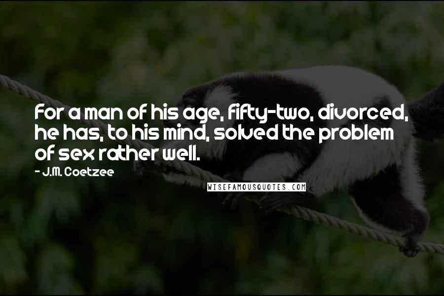 J.M. Coetzee Quotes: For a man of his age, fifty-two, divorced, he has, to his mind, solved the problem of sex rather well.